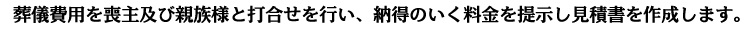 葬儀費用を喪主及び親族様と打合せを行い、納得のいく料金を提示し見積書を作成します。